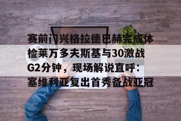 开云网址 -赛前门兴格拉德巴赫完成体检莱万多夫斯基与30激战G2分钟，现场解说直呼：塞维利亚复出首秀备战亚冠的简单介绍