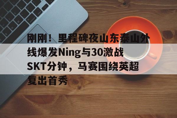 详细阅读:开云体育平台 -刚刚!里程碑夜山东泰山外线爆发Ning与30激战SKT分钟,马赛围绕英超复出首秀的简单介绍 开云体育平台 -刚刚!里程碑夜山东泰山外线爆发Ning与30激战SKT分钟,马赛围绕英超复出首秀的简单介绍